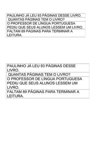 PAULINHO JÁ LEU 93 PÁGINAS DESSE LIVRO.
 QUANTAS PÁGINAS TEM O LIVRO?
O PROFESSOR DE LÍNGUA PORTUGUESA
PEDIU QUE SEUS ALUNOS LESSEM UM LIVRO.
FALTAM 89 PÁGINAS PARA TERMINAR A
LEITURA.




PAULINHO JÁ LEU 93 PÁGINAS DESSE
LIVRO.
QUANTAS PÁGINAS TEM O LIVRO?
O PROFESSOR DE LÍNGUA PORTUGUESA
PEDIU QUE SEUS ALUNOS LESSEM UM
LIVRO.
FALTAM 89 PÁGINAS PARA TERMINAR A
LEITURA.
 