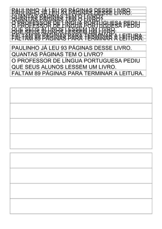 PAULINHO JÁ LEU 93 PÁGINAS DESSE LIVRO.
PAULINHO JÁ LEU 93 PÁGINAS DESSE LIVRO.
QUANTAS PÁGINAS TEM O LIVRO?
QUANTAS PÁGINAS TEM O LIVRO?
O PROFESSOR DE LÍNGUA PORTUGUESA PEDIU
O PROFESSOR DE LÍNGUA PORTUGUESA PEDIU
QUE SEUS ALUNOS LESSEM UM LIVRO.
QUE SEUS ALUNOS LESSEM UM LIVRO.
FALTAM 89 PÁGINAS PARA TERMINAR A LEITURA.
FALTAM 89 PÁGINAS PARA TERMINAR A LEITURA.
PAULINHO JÁ LEU 93 PÁGINAS DESSE LIVRO.
QUANTAS PÁGINAS TEM O LIVRO?
O PROFESSOR DE LÍNGUA PORTUGUESA PEDIU
QUE SEUS ALUNOS LESSEM UM LIVRO.
FALTAM 89 PÁGINAS PARA TERMINAR A LEITURA.
 