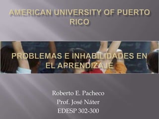 American university of puerto Rico Problemas e inhabilidades en el aprendizaje Roberto E. Pacheco Prof. José Náter EDESP 302-300 