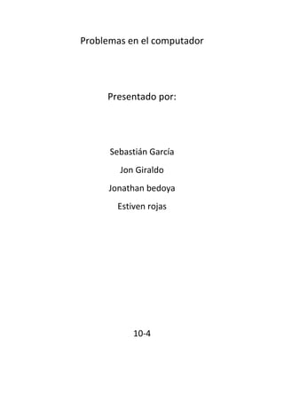 Problemas en el computador<br />Presentado por:<br />Sebastián García <br />Jon Giraldo <br />Jonathan bedoya<br />Estiven rojas<br />10-4<br />ComponenteProblemaHardware- defectos de fabricación y daños físicos que puedan tener durante su transporte- las impresoras deben recibir trato especial porque la configuración es muy especifica- cuando se trabaja con conexión a red por falta de conocimiento se puedan bloquear- que el manual de uso este en otro idiomaSoftware- Algunas órdenes o comandos son muy complejos- el ambiente en el que se desarrolla no es compatible con el sistema operativo de la PC- los archivos necesarios no están en un CD de instalaciónConexiones de red- los archivos necesarios no están en un CD de instalación-Problemas de routing - permisos demasiado restrictivos- configuraciones tcp /ip erróneas - problemas DNS Análisis proactivo de redControl de tráfico de redDetección de cuellos de botellasistema operativoUsuario- no recordar cuenta- perder contraseña- perfil-eliminar cuenta<br />