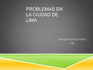PROBLEMAS EN 
LA CIUDAD DE 
LIMA 
Claudia Pacheco Farfan 
VB 
 