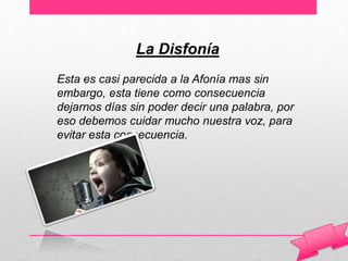 La Disfonía
Esta es casi parecida a la Afonía mas sin
embargo, esta tiene como consecuencia
dejarnos días sin poder decir una palabra, por
eso debemos cuidar mucho nuestra voz, para
evitar esta consecuencia.
 