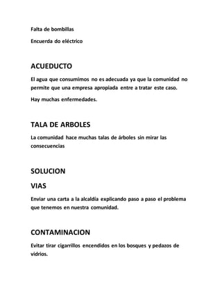 Falta de bombillas 
Encuerda do eléctrico 
ACUEDUCTO 
El agua que consumimos no es adecuada ya que la comunidad no 
permite que una empresa apropiada entre a tratar este caso. 
Hay muchas enfermedades. 
TALA DE ARBOLES 
La comunidad hace muchas talas de árboles sin mirar las 
consecuencias 
SOLUCION 
VIAS 
Enviar una carta a la alcaldía explicando paso a paso el problema 
que tenemos en nuestra comunidad. 
CONTAMINACION 
Evitar tirar cigarrillos encendidos en los bosques y pedazos de 
vidrios. 
 
