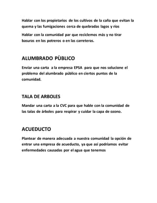 Hablar con los propietarios de los cultivos de la caña que evitan la 
quema y las fumigaciones cerca de quebradas lagos y ríos 
Hablar con la comunidad par que reciclemos más y no tirar 
basuras en los potreros o en las carreteras. 
ALUMBRADO PÙBLICO 
Enviar una carta a la empresa EPSA para que nos solucione el 
problema del alumbrado público en ciertos puntos de la 
comunidad. 
TALA DE ARBOLES 
Mandar una carta a la CVC para que hable con la comunidad de 
las talas de árboles para respirar y cuidar la capa de ozono. 
ACUEDUCTO 
Plantear de manera adecuada a nuestra comunidad la opción de 
entrar una empresa de acueducto, ya que así podríamos evitar 
enfermedades causadas por el agua que tenemos 
