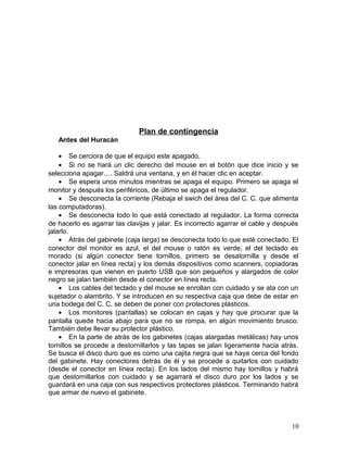 Plan de contingencia 
Antes del Huracán 
· Se cerciora de que el equipo este apagado, 
· Si no se hará un clic derecho del mouse en el botón que dice inicio y se 
selecciona apagar…. Saldrá una ventana, y en él hacer clic en aceptar. 
· Se espera unos minutos mientras se apaga el equipo. Primero se apaga el 
monitor y después los periféricos, de último se apaga el regulador. 
· Se desconecta la corriente (Rebaja el swich del área del C. C. que alimenta 
las computadoras). 
· Se desconecta todo lo que está conectado al regulador. La forma correcta 
de hacerlo es agarrar las clavijas y jalar. Es incorrecto agarrar el cable y después 
jalarlo. 
· Atrás del gabinete (caja larga) se desconecta todo lo que esté conectado. El 
conector del monitor es azul, el del mouse o ratón es verde, el del teclado es 
morado (si algún conector tiene tornillos, primero se desatornilla y desde el 
conector jalar en línea recta) y los demás dispositivos como scanners, copiadoras 
e impresoras que vienen en puerto USB que son pequeños y alargados de color 
negro se jalan también desde el conector en línea recta. 
· Los cables del teclado y del mouse se enrollan con cuidado y se ata con un 
sujetador o alambrito. Y se introducen en su respectiva caja que debe de estar en 
una bodega del C. C. se deben de poner con protectores plásticos. 
· Los monitores (pantallas) se colocan en cajas y hay que procurar que la 
pantalla quede hacia abajo para que no se rompa, en algún movimiento brusco. 
También debe llevar su protector plástico. 
· En la parte de atrás de los gabinetes (cajas alargadas metálicas) hay unos 
tornillos se procede a destornillarlos y las tapas se jalan ligeramente hacia atrás. 
Se busca el disco duro que es como una cajita negra que se haya cerca del fondo 
del gabinete. Hay conectores detrás de él y se procede a quitarlos con cuidado 
(desde el conector en línea recta). En los lados del mismo hay tornillos y habrá 
que destornillarlos con cuidado y se agarrará el disco duro por los lados y se 
guardará en una caja con sus respectivos protectores plásticos. Terminando habrá 
que armar de nuevo el gabinete. 
10 
 