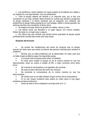 · Los periféricos, serán tratados con igual cuidado se enrollarán sus cables y 
se meterán en una caja también, con sus protectores. 
· Todo el equipo deberá ser llevado a un segundo piso, por si hay una 
inundación no se moje, también debe tomarse en cuenta que donde lo pongamos 
no tenga ventanas y si tienen ventanas que se aseguren con maderas. De 
preferencia el equipo debe guardarse en una bodega, clóset o donde guarden los 
archivos escritos (con excepción al disco duro). 
· Se asegura el lugar donde se guardó con tablas, clavos y cinta. 
· Los discos duros son llevados a un lugar seguro con mucho cuidado. 
Deben de estar en un lugar seco y seguro. 
· Por último hay que verificar que donde hemos guardado el equipo quede 
perfectamente cerrado para evitar que haya robos. 
Después del Huracán 
· Se revisan las instalaciones del centro de cómputo que no tengan 
averías (en dado caso que exista una llamar ala persona indicada para resolver el 
problema. 
· Revisar que no halla problemas con la electricidad. En dado caso que 
no halla ningún problema seguir los siguientes pasos: 
· Ir a buscar todo el equipo para volver a instalarlo. 
· El modo para instalar el equipo es de la misma manera en que fue 
desconectado. (Aquí se vuelve a instalar el HD, o mejor conocido como disco 
duro). 
· Se conecta la computadora o el regulador ala corriente. 
· Se sube el swich del área del centro de cómputo. 
· Se enciende la computadora de la misma manera en que fue 
desconectada. 
· Se verifica que no se halla dañado ningún archivo de la computadora. 
· Si no hay ningún problema todo estará en orden (pero si hay algún 
problema se llama al técnico). 
· Antes de todo lo de la instalación se limpia todo el C. C. 
11 
 