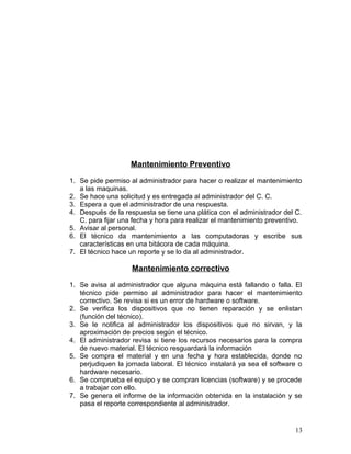 Mantenimiento Preventivo 
1. Se pide permiso al administrador para hacer o realizar el mantenimiento 
a las maquinas. 
2. Se hace una solicitud y es entregada al administrador del C. C. 
3. Espera a que el administrador de una respuesta. 
4. Después de la respuesta se tiene una plática con el administrador del C. 
C. para fijar una fecha y hora para realizar el mantenimiento preventivo. 
5. Avisar al personal. 
6. El técnico da mantenimiento a las computadoras y escribe sus 
características en una bitácora de cada máquina. 
7. El técnico hace un reporte y se lo da al administrador. 
Mantenimiento correctivo 
1. Se avisa al administrador que alguna máquina está fallando o falla. El 
técnico pide permiso al administrador para hacer el mantenimiento 
correctivo. Se revisa si es un error de hardware o software. 
2. Se verifica los dispositivos que no tienen reparación y se enlistan 
(función del técnico). 
3. Se le notifica al administrador los dispositivos que no sirvan, y la 
aproximación de precios según el técnico. 
4. El administrador revisa si tiene los recursos necesarios para la compra 
de nuevo material. El técnico resguardará la información 
5. Se compra el material y en una fecha y hora establecida, donde no 
perjudiquen la jornada laboral. El técnico instalará ya sea el software o 
hardware necesario. 
6. Se comprueba el equipo y se compran licencias (software) y se procede 
a trabajar con ello. 
7. Se genera el informe de la información obtenida en la instalación y se 
pasa el reporte correspondiente al administrador. 
13 
 