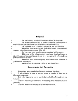 Respaldo 
· Se pide permiso al administrador para revisar las máquinas. 
· Se revisan las máquinas y se genera un informe para respaldar la 
información en caso de instalación de hardware o software (técnico). 
· Se establece fecha y hora para revisión de las computadoras. 
· El técnico verifica el volumen de la información y dependiendo 
guardará esta misma en un disquete, CD o HD. 
· Se informa al administrador que se espaldará la información. 
· El técnico verifica si hay recursos materiales, si no hay informa al 
administrador, se le avisa al personal que se va a respaldar la información de 
preferencia dos días antes. 
· El técnico inicia con el respaldo de la información obtenida, la 
guarda en un lugar seguro. 
· El técnico hace un informe y se lo da al administrador. 
Recuperación de información 
· Se solicita al administrador la información que esté guardada. 
· El administrador le pide al técnico buscar e instalar el disco de la 
información requerida. 
· Se le avisa al personal que se guardará o inhalará la información en una 
máquina. 
· El técnico instalará y al terminar la instalación guarda el disco que utilizo 
(respaldo). 
· El técnico genera un reporte y se lo da al administrador. 
14 
 