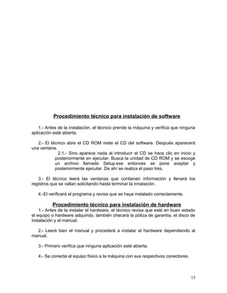 Procedimiento técnico para instalación de software 
1.- Antes de la instalación, el técnico prende la máquina y verifica que ninguna 
aplicación esté abierta. 
2.- El técnico abre el CD ROM mete el CD del software. Después aparecerá 
una ventana. 
2.1.- Sino aparece nada al introducir el CD se hace clic en inicio y 
posteriormente en ejecutar. Busca la unidad de CD ROM y se escoge 
un archivo llamado Setup.exe entonces se pone aceptar y 
posteriormente ejecutar. De ahí se realiza el paso tres. 
3.- El técnico leerá las ventanas que contienen información y llenará los 
registros que se vallan solicitando hasta terminar la innatación. 
4.-El verificará el programa y revisa que se haya instalado correctamente. 
Procedimiento técnico para instalación de hardware 
1.- Antes de la instalar el hardware, el técnico revisa que esté en buen estado 
el equipo o hardware adquirido, también checará la póliza de garantía, el disco de 
instalación y el manual. 
2.- Leerá bien el manual y procederá a instalar el hardware dependiendo al 
manual. 
3.- Primero verifica que ninguna aplicación esté abierta. 
4.- Se conecta el equipo físico a la máquina con sus respectivos conectores. 
15 
 