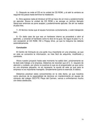 5.- Después se mete el CD en la unidad de CD ROM, y al salir la ventana se 
seguirán los pasos hasta terminar la instalación. 
6.- Sino aparece nada al introducir el CD se hace clic en inicio y posteriormente 
en ejecutar. Busca la unidad de CD ROM y se escoge un archivo llamado 
Setup.exe entonces se pone aceptar y posteriormente ejecutar. De ahí se realiza 
el paso tres. 
7.- El técnico revisa que el equipo funciones correctamente, o esté trabajando 
bien. 
8.- En dado caso de que sea un hardware interno se procederá a abrir el 
gabinete, y conectar el hardware como lo dice en la guía. Se sigue el paso 4 y 5, 
con excepción al CD ROM, HD o Floppy drive, ya que la máquina los detecta 
automáticamente. 
Conclusión 
El Centro de Cómputo es una parte muy importante en una empresa, ya que 
en esta se concentra la información, es más fácil de adquirirla, modificarla y 
cambiarla. 
Ahora nuestro proyecto hasta este momento ha salido bien, próximamente se 
le dará este trabajo a la empresa. Debemos de recordar que el C. C. requiere de 
atención y cuidado, por ahora no pusimos lo que es el programador ya que como 
es una empresa pequeña, no es necesaria, la ayuda de este ya que para la 
empresa no es importante manejarlo. Simplemente quería lo esencial, lo básico. 
Debemos practicar estos conocimientos en la vida diaria, ya que nosotros 
como alumnos de la especialidad de técnicos en mantenimiento en equipo de 
cómputo del colegio CECYTE Playa del Carmen, vamos a enfrentarnos mucho 
con estos obstáculos. 
16 
 
