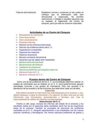 Falta de administración: Establecer normas y revisiones en las cuales se 
verifique que la información esté bien 
estructurada y organizada. Se pondrán 
restricciones o castigos a aquellas personas que 
no respeten el reglamento del Centro de 
cómputo, para que este se conserve impecable. 
Actividades de un Centro de Cómputo 
· Recopilación de información 
· Crear documentos 
· Crear presentaciones 
· Presentar informes 
· Revisión de los informes preliminares 
· Solución de problemas dentro del C. C. 
· Capacitación a empleados 
· Organizar las máquinas 
· Observar al personal 
· Revisión constante del personal 
· Supervisa que las reglas sean respetadas 
· Mantenimiento del Hardware 
· Mantenimiento del Software 
· Instalación de programas 
· Soluciona problemas que tenga las máquinas 
· Mantener limpio el C. C. 
· Mantener ordenado el C. C. 
Puestos dentro del Centro de Cómputo 
Como uno de los problemas de los C. C. es la todología debemos realizar un 
análisis de actividades que se realizan en un C. C. para posteriormente agrupar 
actividades comunes y por grados de importancia. Esto nos ayudará a la 
planeación de los puestos y de las funciones que debe tener cada uno de ellos. 
Capturista 
Este deberá recopilar la información que esté designada por la empresa, o sea, 
deberá traspasar o copiar la información a la máquina. Su labor será que con esa 
información cree documentos, presentaciones y formatos ene. Cae la 
responsabilidad de realizar los informes correspondientes. 
Administrador del C. C. 
Tendrá un alto cargo, revisará los informes del estado de la empresa y los 
resultados dados por el capturista estos resultados serán los de las respectivas 
áreas de la empresa. También se encargará de solucionar los problemas 
suscitados en el C. C. otorgará capacitaciones a sus empleados con los nuevos 
avances científicos y tecnológicos. Así mismo soluciona problemas de gastos y 
4 
 