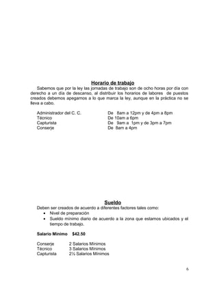 Horario de trabajo 
Sabemos que por la ley las jornadas de trabajo son de ocho horas por día con 
derecho a un día de descanso, al distribuir los horarios de labores de puestos 
creados debemos apegarnos a lo que marca la ley, aunque en la práctica no se 
lleva a cabo. 
Administrador del C. C. De 8am a 12pm y de 4pm a 8pm 
Técnico De 10am a 6pm 
Capturista De 9am a 1pm y de 3pm a 7pm 
Conserje De 8am a 4pm 
Sueldo 
Deben ser creados de acuerdo a diferentes factores tales como: 
· Nivel de preparación 
· Sueldo mínimo diario de acuerdo a la zona que estamos ubicados y el 
tiempo de trabajo. 
Salario Mínimo $42.50 
Conserje 2 Salarios Mínimos 
Técnico 3 Salarios Mínimos 
Capturista 2½ Salarios Mínimos 
6 
 