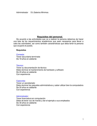 Administrador 5½ Salarios Mínimos 
Requisitos del personal. 
De acuerdo a las actividades que va a realizar la persona debemos de hacer 
una lista de los requerimientos académicos que sean necesarios para llevar a 
cabo las actividades, así como también características que deba tener la persona 
que ocupará el puesto. 
Requisitos 
Conserje: 
Tener secundaria terminada 
De 18 años en adelante 
Técnico: 
Tener su documentación de técnico 
Debe dominar el mantenimiento de hardware y software 
De 20 años en adelante 
Con experiencia 
Capturista: 
Tener un secretariado 
Debe dominar los paquetes administrativos y saber utilizar bien la computadora 
De 20 años en adelante 
Con experiencia 
Administrador: 
Tener licenciatura en computación 
Debe de tener voz de mando y dar el ejemplo a sus empleados 
De 30 años en adelante 
Con experiencia 
7 
 