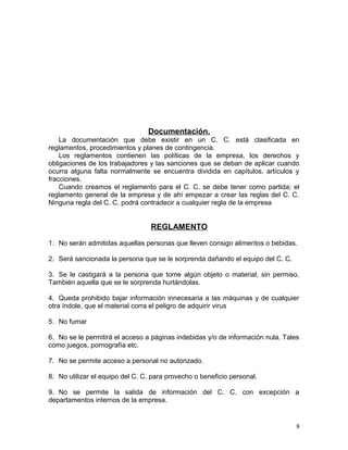 Documentación. 
La documentación que debe existir en un C. C. está clasificada en 
reglamentos, procedimientos y planes de contingencia. 
Los reglamentos contienen las políticas de la empresa, los derechos y 
obligaciones de los trabajadores y las sanciones que se deban de aplicar cuando 
ocurra alguna falta normalmente se encuentra dividida en capítulos, artículos y 
fracciones. 
Cuando creamos el reglamento para el C. C. se debe tener como partida; el 
reglamento general de la empresa y de ahí empezar a crear las reglas del C. C. 
Ninguna regla del C. C. podrá contradecir a cualquier regla de la empresa 
REGLAMENTO 
1. No serán admitidas aquellas personas que lleven consigo alimentos o bebidas. 
2. Será sancionada la persona que se le sorprenda dañando el equipo del C. C. 
3. Se le castigará a la persona que tome algún objeto o material, sin permiso. 
También aquella que se le sorprenda hurtándolas. 
4. Queda prohibido bajar información innecesaria a las máquinas y de cualquier 
otra índole, que el material corra el peligro de adquirir virus 
5. No fumar 
6. No se le permitirá el acceso a páginas indebidas y/o de información nula. Tales 
como juegos, pornografía etc. 
7. No se permite acceso a personal no autorizado. 
8. No utilizar el equipo del C. C. para provecho o beneficio personal. 
9. No se permite la salida de información del C. C. con excepción a 
departamentos internos de la empresa. 
8 
 