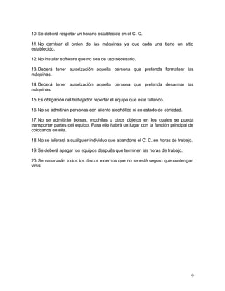 10.Se deberá respetar un horario establecido en el C. C. 
11.No cambiar el orden de las máquinas ya que cada una tiene un sitio 
establecido. 
12.No instalar software que no sea de uso necesario. 
13.Deberá tener autorización aquella persona que pretenda formatear las 
máquinas. 
14.Deberá tener autorización aquella persona que pretenda desarmar las 
máquinas. 
15.Es obligación del trabajador reportar el equipo que este fallando. 
16.No se admitirán personas con aliento alcohólico ni en estado de ebriedad. 
17.No se admitirán bolsas, mochilas u otros objetos en los cuales se pueda 
transportar partes del equipo. Para ello habrá un lugar con la función principal de 
colocarlos en ella. 
18.No se tolerará a cualquier individuo que abandone el C. C. en horas de trabajo. 
19.Se deberá apagar los equipos después que terminen las horas de trabajo. 
20.Se vacunarán todos los discos externos que no se esté seguro que contengan 
virus. 
9 
 