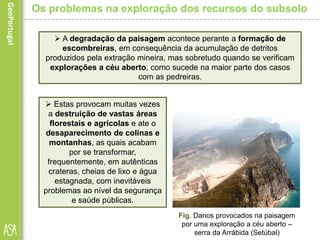  Estas provocam muitas vezes
a destruição de vastas áreas
florestais e agrícolas e ate o
desaparecimento de colinas e
montanhas, as quais acabam
por se transformar,
frequentemente, em autênticas
crateras, cheias de lixo e água
estagnada, com inevitáveis
problemas ao nível da segurança
e saúde públicas.
Fig. Danos provocados na paisagem
por uma exploração a céu aberto –
serra da Arrábida (Setúbal)
Os problemas na exploração dos recursos do subsolo
 A degradação da paisagem acontece perante a formação de
escombreiras, em consequência da acumulação de detritos
produzidos pela extração mineira, mas sobretudo quando se verificam
explorações a céu aberto, como sucede na maior parte dos casos
com as pedreiras.
 