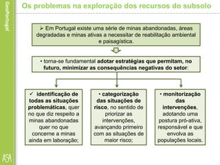  identificação de
todas as situações
problemáticas, quer
no que diz respeito a
minas abandonadas
quer no que
concerne a minas
ainda em laboração;
Os problemas na exploração dos recursos do subsolo
 Em Portugal existe uma série de minas abandonadas, áreas
degradadas e minas ativas a necessitar de reabilitação ambiental
e paisagística.
• torna-se fundamental adotar estratégias que permitam, no
futuro, minimizar as consequências negativas do setor:
• categorização
das situações de
risco, no sentido de
priorizar as
intervenções,
avançando primeiro
com as situações de
maior risco;
• monitorização
das
intervenções,
adotando uma
postura pró-ativa,
responsável e que
envolva as
populações locais.
 