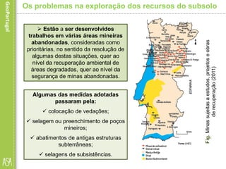 Algumas das medidas adotadas
passaram pela:
 colocação de vedações;
 selagem ou preenchimento de poços
mineiros;
 abatimentos de antigas estruturas
subterrâneas;
 selagens de subsistências.
Fig.Minassujeitasaestudos,projetoseobras
derecuperação(2011)
Os problemas na exploração dos recursos do subsolo
 Estão a ser desenvolvidos
trabalhos em várias áreas mineiras
abandonadas, consideradas como
prioritárias, no sentido da resolução de
algumas destas situações, quer ao
nível da recuperação ambiental de
áreas degradadas, quer ao nível da
segurança de minas abandonadas.
 