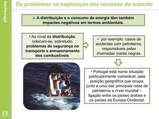  por exemplo: casos de
acidentes com petroleiros,
responsáveis pelas
chamadas marés negras.
• Portugal está numa situação
particularmente vulnerável, pela
posição geográfica que ocupa,
junto a uma das principais rotas de
petroleiros a nível mundial –
ligação entre os países árabes e
os países da Europa Ocidental.
Os problemas na exploração dos recursos do subsolo
 A distribuição e o consumo de energia têm também
impactes negativos em termos ambientais.
• Ao nível da distribuição,
colocam-se, sobretudo,
problemas de segurança no
transporte e armazenamento
dos combustíveis.
 