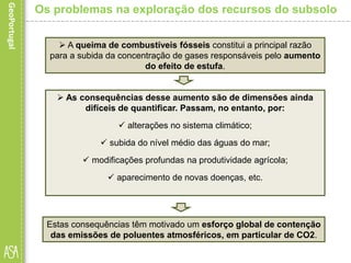 Estas consequências têm motivado um esforço global de contenção
das emissões de poluentes atmosféricos, em particular de CO2.
Os problemas na exploração dos recursos do subsolo
 A queima de combustíveis fósseis constitui a principal razão
para a subida da concentração de gases responsáveis pelo aumento
do efeito de estufa.
 As consequências desse aumento são de dimensões ainda
difíceis de quantificar. Passam, no entanto, por:
 alterações no sistema climático;
 subida do nível médio das águas do mar;
 modificações profundas na produtividade agrícola;
 aparecimento de novas doenças, etc.
 