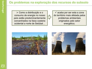  Como a distribuição e o
consumo de energia no nosso
país estão predominantemente
concentrados na faixa costeira
ocidental a norte de Setúbal…
Os problemas na exploração dos recursos do subsolo
 acaba por ser esta a zona
do território mais afetada pelos
problemas ambientais
originados pelo setor
energético.
 