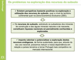  importa valorizar e potencializar a exploração destes
recursos endógenos, de forma sustentada, para que, através do
seu uso racional, possamos reduzir a nossa dependência em
relação a países terceiros e tornar Portugal mais competitivo no
mercado internacional.
Os problemas na exploração dos recursos do subsolo
 Existem perspetivas bastante positivas na exploração e
utilização dos recursos do subsolo, quer a nível do território
continental quer na Zona Económica Exclusiva (ZEE).
 Os recursos do subsolo, sobretudo os subsetores dos minerais
de construção e das águas minerais naturais e de nascente,
constituem riquezas nacionais só parcialmente conhecidas e
exploradas.
 