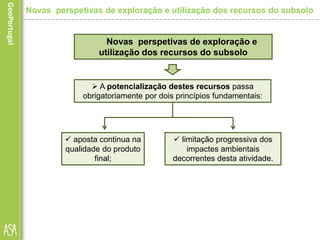  limitação progressiva dos
impactes ambientais
decorrentes desta atividade.
Novas perspetivas de exploração e
utilização dos recursos do subsolo
Novas perspetivas de exploração e utilização dos recursos do subsolo
 A potencialização destes recursos passa
obrigatoriamente por dois princípios fundamentais:
 aposta continua na
qualidade do produto
final;
 