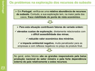 Os problemas na exploração dos recursos do subsolo
 Para esta situação contribuem fatores de variada ordem:
 elevados custos de exploração, diretamente relacionados com
a difícil acessibilidade das minas;
 reduzido valor económico dos minérios.
 o impacte ambiental negativo, muito penalizador para as
empresas e com reflexos negativos no preço do produto final.
 Em Portugal, verifica-se uma relativa abundância de recursos
do subsolo. Contudo, a sua exploração tem, na maior parte dos
casos, fraca viabilidade do ponto de vista económico.
No geral, estes fatores são os grandes responsáveis pela baixa
produção nacional do setor mineiro e pela forte dependência
externa do pais relativamente a estes recursos.
 