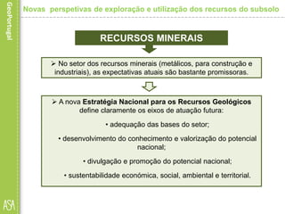  No setor dos recursos minerais (metálicos, para construção e
industriais), as expectativas atuais são bastante promissoras.
RECURSOS MINERAIS
 A nova Estratégia Nacional para os Recursos Geológicos
define claramente os eixos de atuação futura:
• adequação das bases do setor;
• desenvolvimento do conhecimento e valorização do potencial
nacional;
• divulgação e promoção do potencial nacional;
• sustentabilidade económica, social, ambiental e territorial.
Novas perspetivas de exploração e utilização dos recursos do subsolo
 
