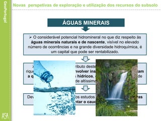Devem ainda ser promovidos estudos no sentido de criar novas
captações e aumentar o caudal das existentes.
ÁGUAS MINERAIS
 O considerável potencial hidromineral no que diz respeito às
águas minerais naturais e de nascente, visível no elevado
número de ocorrências e na grande diversidade hidroquímica, é
um capital que pode ser rentabilizado.
 Para aumentar o contributo deste subsetor na criação de
riqueza é necessário desenvolver instrumentos que defendam
a qualidade dos recursos hídricos, garantindo a existência de
um produto de altíssima qualidade.
Novas perspetivas de exploração e utilização dos recursos do subsolo
 
