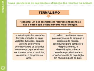 • a valorização das unidades
termais em todas as suas
vertentes turísticas, gerando
a oferta de serviços
orientados para os cuidados
com o corpo, que se situam
na fronteira entre a medicina,
a estética, o desporto e o
lazer…
TERMALISMO
• constitui um dos exemplos de recursos endógenos a
que o nosso pais devera dar uma maior atenção.
 podem constituir-se como
polos geradores de emprego e
criadores de riqueza,
contribuindo para combater o
despovoamento, a
desertificação, a baixa
densidade populacional e o
envelhecimento da população
em muitas regiões do país.
Novas perspetivas de exploração e utilização dos recursos do subsolo
 