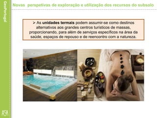  As unidades termais podem assumir-se como destinos
alternativos aos grandes centros turísticos de massas,
proporcionando, para além de serviços específicos na área da
saúde, espaços de repouso e de reencontro com a natureza.
Novas perspetivas de exploração e utilização dos recursos do subsolo
 