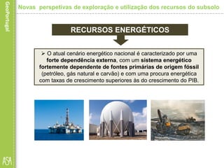  O atual cenário energético nacional é caracterizado por uma
forte dependência externa, com um sistema energético
fortemente dependente de fontes primárias de origem fóssil
(petróleo, gás natural e carvão) e com uma procura energética
com taxas de crescimento superiores às do crescimento do PIB.
RECURSOS ENERGÉTICOS
Novas perspetivas de exploração e utilização dos recursos do subsolo
 