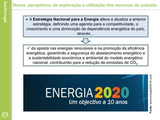  A Estratégia Nacional para a Energia altera e atualiza a anterior
estratégia, definindo uma agenda para a competitividade, o
crescimento e uma diminuição da dependência energética do país,
através…
 da aposta nas energias renováveis e na promoção da eficiência
energética, garantindo a segurança do abastecimento energético e
a sustentabilidade económica e ambiental do modelo energético
nacional, contribuindo para a redução de emissões de CO2.
Fonte:www.energia2020.fc.ul.pt
Novas perspetivas de exploração e utilização dos recursos do subsolo
 