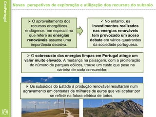  O sobrecusto das energias limpas em Portugal atinge um
valor muito elevado. A mudança na paisagem, com a proliferação
do número de parques eólicos, trouxe um custo que pesa na
carteira de cada consumidor.
 O aproveitamento dos
recursos energéticos
endógenos, em especial no
que refere às energias
renováveis assume uma
importância decisiva.
 No entanto, os
investimentos realizados
nas energias renováveis
tem provocado um aceso
debate em vários quadrantes
da sociedade portuguesa.
 Os subsídios do Estado à produção renovável resultaram num
agravamento em centenas de milhares de euros que vai acabar por
se refletir na fatura elétrica de todos.
Novas perspetivas de exploração e utilização dos recursos do subsolo
 