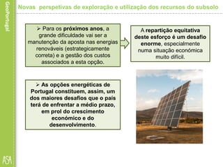  As opções energéticas de
Portugal constituem, assim, um
dos maiores desafios que o país
terá de enfrentar a médio prazo,
em prol do crescimento
económico e do
desenvolvimento.
 Para os próximos anos, a
grande dificuldade vai ser a
manutenção da aposta nas energias
renováveis (estrategicamente
correta) e a gestão dos custos
associados a esta opção.
A repartição equitativa
deste esforço é um desafio
enorme, especialmente
numa situação económica
muito difícil.
Novas perspetivas de exploração e utilização dos recursos do subsolo
 