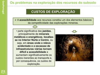 CUSTOS DE EXPLORAÇÃO
• parte significativa das jazidas,
principalmente de minerais
metálicos e energéticos, localiza-
se no Interior Norte e Centro, ou
seja, em áreas onde o relevo
acidentado e a escassez de
infraestruturas viárias tornam
difícil a acessibilidade e
aumentam significativamente os
custos inerentes ao transporte e,
por consequência, os custos de
exploração.
Os problemas na exploração dos recursos do subsolo
 A acessibilidade aos recursos constitui um dos elementos básicos
da competitividade das explorações mineiras.
 