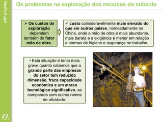 Os custos de
exploração
dependem
também do fator
mão de obra.
• Esta situação é tanto mais
grave quanto sabemos que a
grande parte das empresas
do setor tem reduzida
dimensão, fraca capacidade
económica e um atraso
tecnológico significativo, se
comparado com outros ramos
de atividade.
Os problemas na exploração dos recursos do subsolo
 custo consideravelmente mais elevado do
que em outros países, nomeadamente na
China, onde a mão de obra é mais abundante,
mais barata e a exigência é menor em relação
a normas de higiene e segurança no trabalho.
 