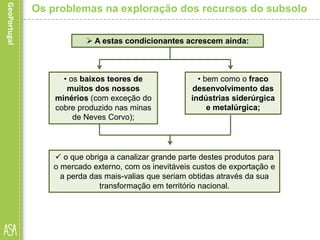  o que obriga a canalizar grande parte destes produtos para
o mercado externo, com os inevitáveis custos de exportação e
a perda das mais-valias que seriam obtidas através da sua
transformação em território nacional.
Os problemas na exploração dos recursos do subsolo
 A estas condicionantes acrescem ainda:
• os baixos teores de
muitos dos nossos
minérios (com exceção do
cobre produzido nas minas
de Neves Corvo);
• bem como o fraco
desenvolvimento das
indústrias siderúrgica
e metalúrgica;
 