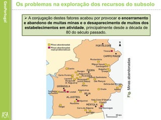  A conjugação destes fatores acabou por provocar o encerramento
e abandono de muitas minas e o desaparecimento de muitos dos
estabelecimentos em atividade, principalmente desde a década de
80 do século passado.
Fig.Minasabandonadas
Os problemas na exploração dos recursos do subsolo
 