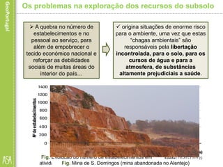  A quebra no número de
estabelecimentos e no
pessoal ao serviço, para
além de empobrecer o
tecido económico nacional e
reforçar as debilidades
sociais de muitas áreas do
interior do país…
Os problemas na exploração dos recursos do subsolo
 origina situações de enorme risco
para o ambiente, uma vez que estas
“chagas ambientais” são
responsáveis pela libertação
incontrolada, para o solo, para os
cursos de água e para a
atmosfera, de substâncias
altamente prejudiciais a saúde.
Fig. Evolução do número de estabelecimentos em
atividade no setor da indústria extrativa (2003-2011)Fig. Mina de S. Domingos (mina abandonada no Alentejo)
 