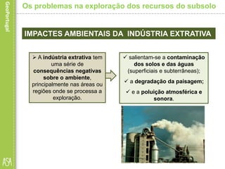 IMPACTES AMBIENTAIS DA INDÚSTRIA EXTRATIVA
 salientam-se a contaminação
dos solos e das águas
(superficiais e subterrâneas);
 a degradação da paisagem;
 e a poluição atmosférica e
sonora.
Os problemas na exploração dos recursos do subsolo
 A indústria extrativa tem
uma série de
consequências negativas
sobre o ambiente,
principalmente nas áreas ou
regiões onde se processa a
exploração.
 