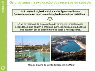  A contaminação dos solos e das águas verifica-se
frequentemente no caso da exploração dos minérios metálicos…
Mina de Caulino da Quinta da Rosa em Rio Maior
Os problemas na exploração dos recursos do subsolo
 se os resíduos da exploração não forem convenientemente
depositados, dão origem a produtos químicos, tóxicos e radioativos
que acabam por se disseminar nos solos e nos aquíferos.
 