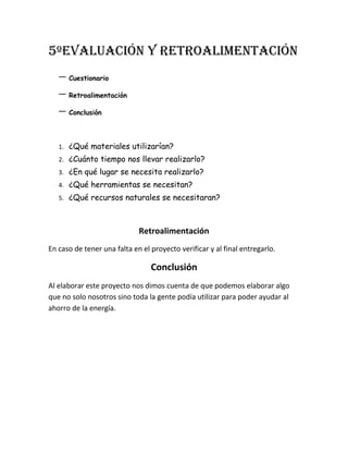 5ºEvaluación Y Retroalimentación
Cuestionario
Retroalimentación
Conclusión
1. ¿Qué materiales utilizarían?
2. ¿Cuánto tiempo nos llevar realizarlo?
3. ¿En qué lugar se necesita realizarlo?
4. ¿Qué herramientas se necesitan?
5. ¿Qué recursos naturales se necesitaran?
Retroalimentación
En caso de tener una falta en el proyecto verificar y al final entregarlo.
Conclusión
Al elaborar este proyecto nos dimos cuenta de que podemos elaborar algo
que no solo nosotros sino toda la gente podía utilizar para poder ayudar al
ahorro de la energía.
 