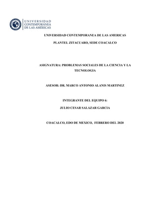 UNIVERSIDAD CONTEMPORANEA DE LAS AMERICAS
PLANTEL ZITACUARO, SEDE COACALCO
ASIGNATURA: PROBLEMAS SOCIALES DE LA CIENCIA Y LA
TECNOLOGIA
ASESOR: DR. MARCO ANTONIO ALANIS MARTINEZ
INTEGRANTE DEL EQUIPO 6:
JULIO CESAR SALAZAR GARCIA
COACALCO, EDO DE MEXICO, FEBRERO DEL 2020
 