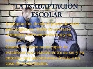 LA INADAPTACIÓN
ESCOLAR
Inadaptación, desde el punto de vista
psicológico es: “Falta de contacto
armónico entre un individuo y su
entorno “.
Cuando el sujeto no es capaz de
establecer esa relación entre su ser y su
entorno, nos encontramos frente a un
caso de inadaptación.
Capacitación & Competencias

13

 