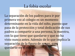La fobia escolar
La separación de los padres para ir por
primera vez al colegio es un momento
determinante en la vida del niño, puesto que
pasa de la protección y total dedicación de sus
padres a compartir a una persona, la maestra,
con la que tiene que quedarse y que no ha
visto nunca antes. Además de lo que implica la
separación de la figura de apego, para
quedarse en el colegio.
Capacitación & Competencias

25

 
