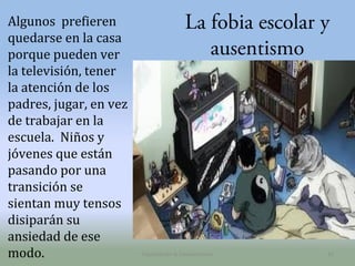 Algunos prefieren
quedarse en la casa
porque pueden ver
la televisión, tener
la atención de los
padres, jugar, en vez
de trabajar en la
escuela. Niños y
jóvenes que están
pasando por una
transición se
sientan muy tensos
disiparán su
ansiedad de ese
modo.

La fobia escolar y
ausentismo

Capacitación & Competencias

31

 