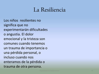 La Resiliencia
Los niños resilientes no
significa que no
experimentarán dificultades
o angustia. El dolor
emocional y la tristeza son
comunes cuando tenemos
un trauma de importancia o
una pérdida personal, o
incluso cuando nos
enteramos de la pérdida o
trauma de otra persona.
Capacitación & Competencias

47

 