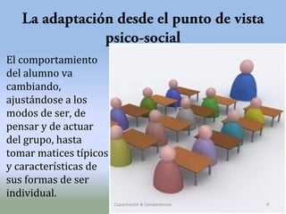 La adaptación desde el punto de vista
psico-social
El comportamiento
del alumno va
cambiando,
ajustándose a los
modos de ser, de
pensar y de actuar
del grupo, hasta
tomar matices típicos
y características de
sus formas de ser
individual.
Capacitación & Competencias

9

 